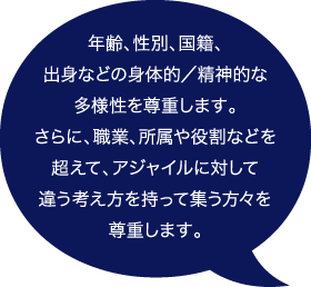 年齢、性別、国籍、出身などの身体的/精神的な多様性を尊重します。 さらに、職業、所属や役割などを超えて、アジャイルに対して違う考え方を持って集う方々を尊重します。