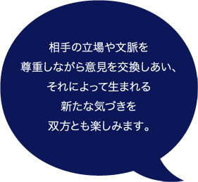 相手の立場や文脈を尊重しながら意見を交換しあい、それによって生まれる新たな気づきを双方とも楽しみます。